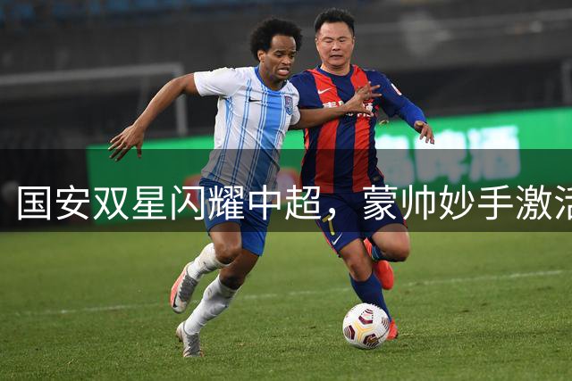 国安双星闪耀中超，蒙帅妙手激活本土射手与外援王牌